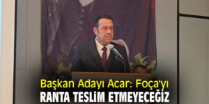 Başkan Adayı Acar: Foça’yı ranta teslim etmeyeceğiz